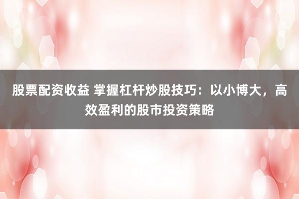 股票配资收益 掌握杠杆炒股技巧：以小博大，高效盈利的股市投资策略