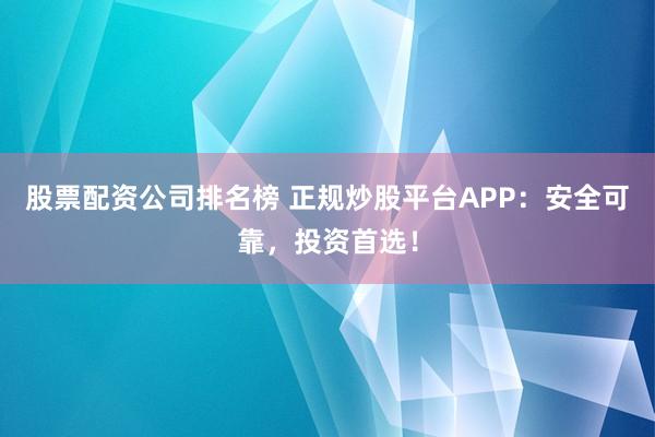 股票配资公司排名榜 正规炒股平台APP：安全可靠，投资首选！