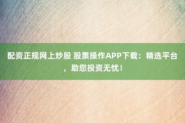 配资正规网上炒股 股票操作APP下载：精选平台，助您投资无忧！
