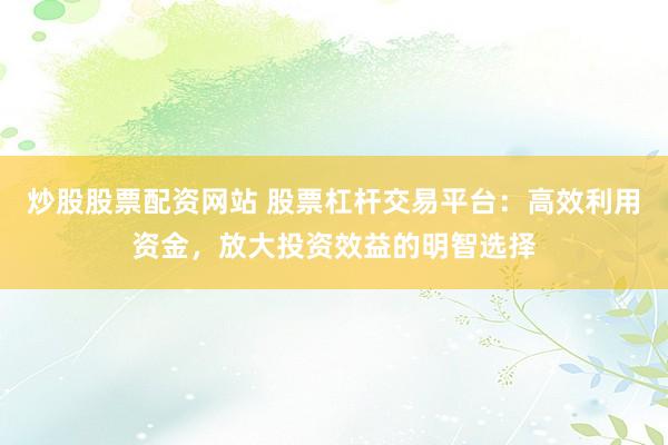 炒股股票配资网站 股票杠杆交易平台：高效利用资金，放大投资效益的明智选择