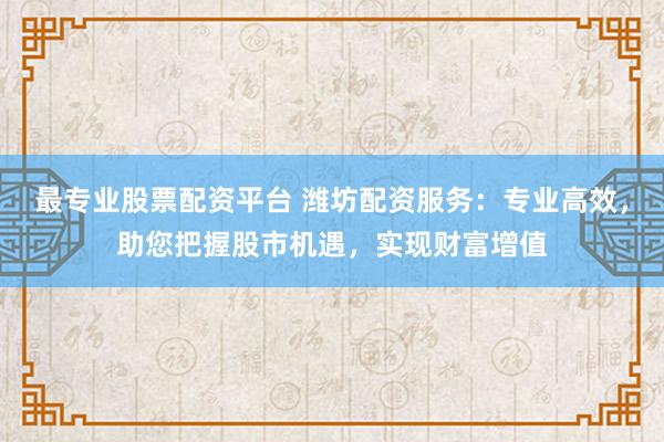 最专业股票配资平台 潍坊配资服务：专业高效，助您把握股市机遇，实现财富增值