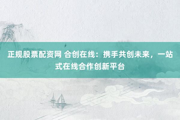 正规股票配资网 合创在线：携手共创未来，一站式在线合作创新平台