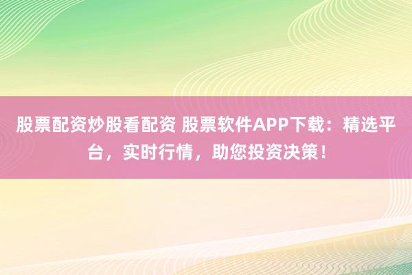 股票配资炒股看配资 股票软件APP下载：精选平台，实时行情，助您投资决策！