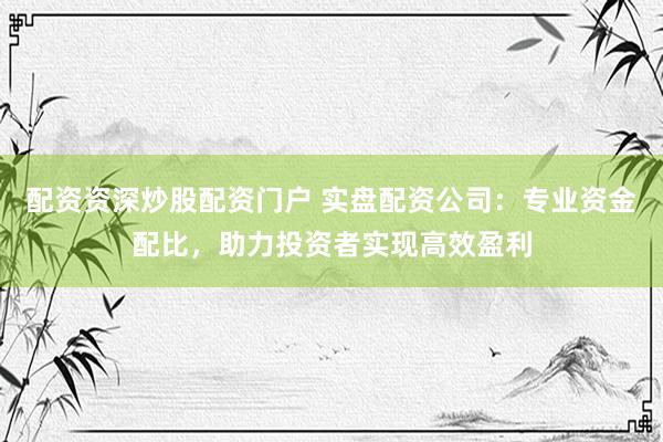 配资资深炒股配资门户 实盘配资公司：专业资金配比，助力投资者实现高效盈利