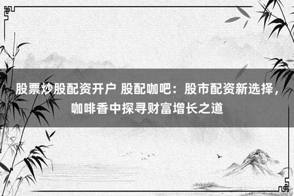 股票炒股配资开户 股配咖吧：股市配资新选择，咖啡香中探寻财富增长之道