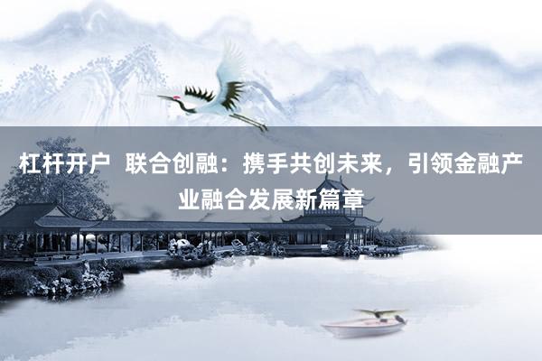 杠杆开户  联合创融：携手共创未来，引领金融产业融合发展新篇章