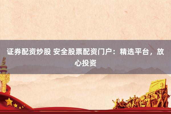 证券配资炒股 安全股票配资门户：精选平台，放心投资