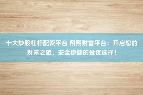 十大炒股杠杆配资平台 翔翔财富平台：开启您的财富之旅，安全稳健的投资选择！