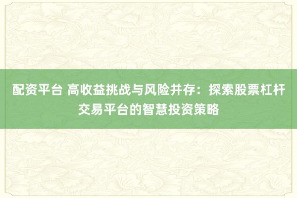 配资平台 高收益挑战与风险并存：探索股票杠杆交易平台的智慧投资策略