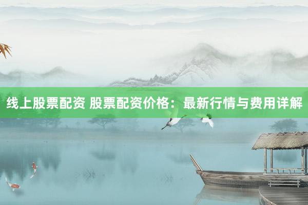 线上股票配资 股票配资价格：最新行情与费用详解