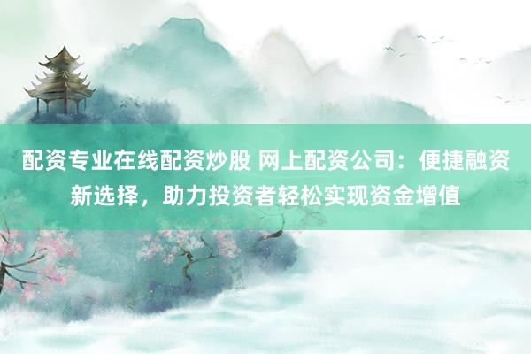 配资专业在线配资炒股 网上配资公司：便捷融资新选择，助力投资者轻松实现资金增值