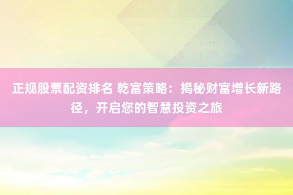 正规股票配资排名 乾富策略：揭秘财富增长新路径，开启您的智慧投资之旅