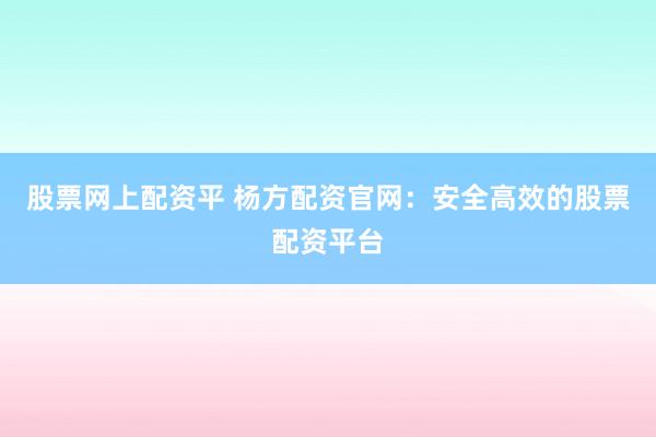 股票网上配资平 杨方配资官网：安全高效的股票配资平台