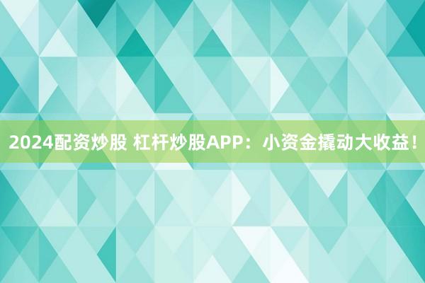 2024配资炒股 杠杆炒股APP：小资金撬动大收益！