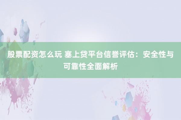 股票配资怎么玩 塞上贷平台信誉评估：安全性与可靠性全面解析