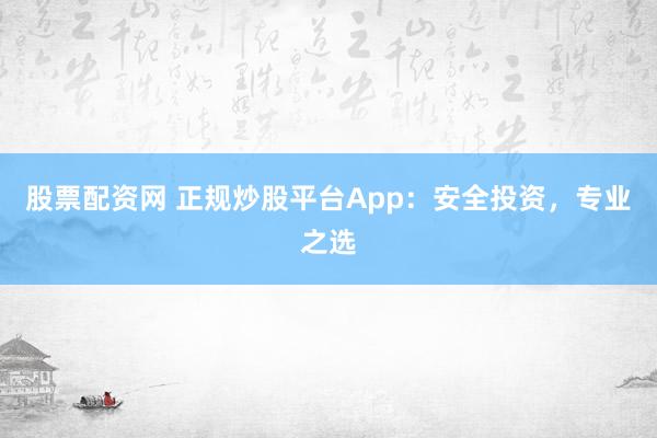 股票配资网 正规炒股平台App：安全投资，专业之选