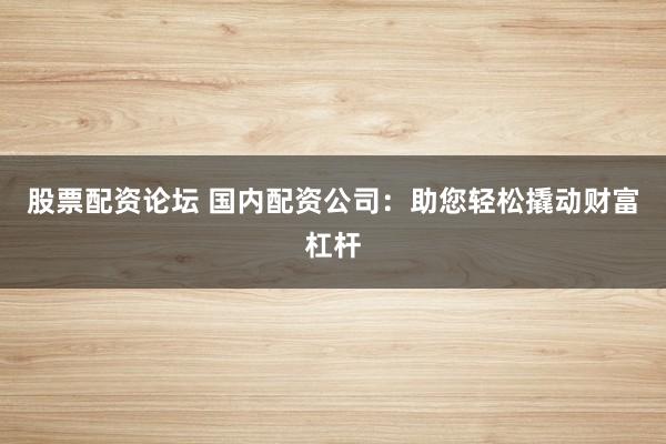 股票配资论坛 国内配资公司：助您轻松撬动财富杠杆