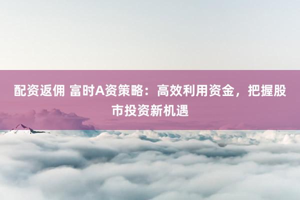 配资返佣 富时A资策略：高效利用资金，把握股市投资新机遇