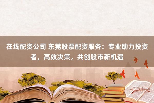 在线配资公司 东莞股票配资服务：专业助力投资者，高效决策，共创股市新机遇