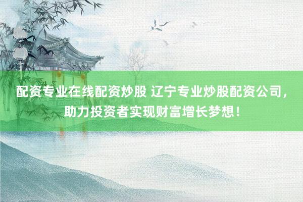 配资专业在线配资炒股 辽宁专业炒股配资公司，助力投资者实现财富增长梦想！