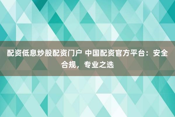 配资低息炒股配资门户 中国配资官方平台：安全合规，专业之选