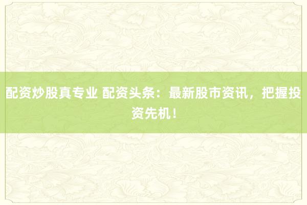 配资炒股真专业 配资头条：最新股市资讯，把握投资先机！