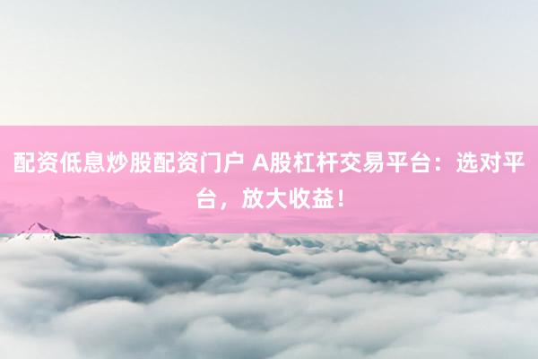配资低息炒股配资门户 A股杠杆交易平台：选对平台，放大收益！