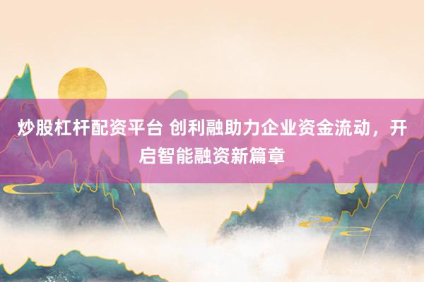 炒股杠杆配资平台 创利融助力企业资金流动，开启智能融资新篇章