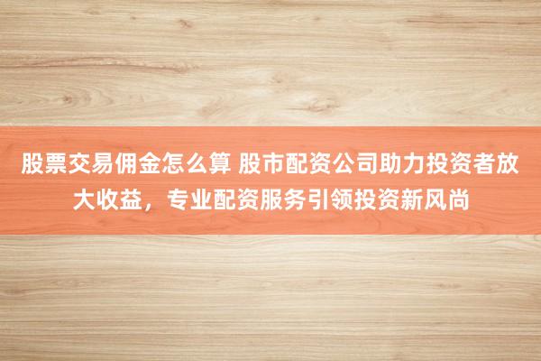 股票交易佣金怎么算 股市配资公司助力投资者放大收益，专业配资服务引领投资新风尚