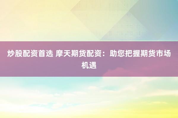 炒股配资首选 摩天期货配资：助您把握期货市场机遇