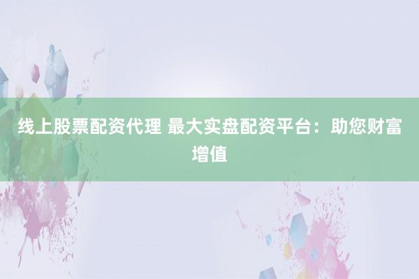 线上股票配资代理 最大实盘配资平台：助您财富增值