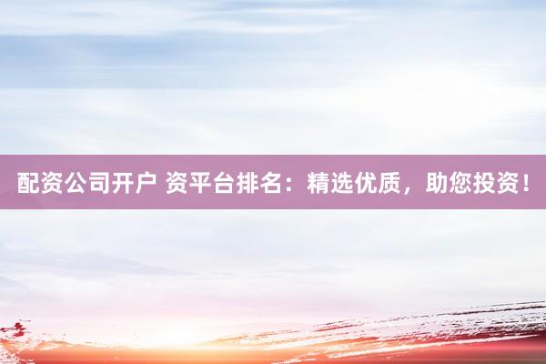 配资公司开户 资平台排名：精选优质，助您投资！