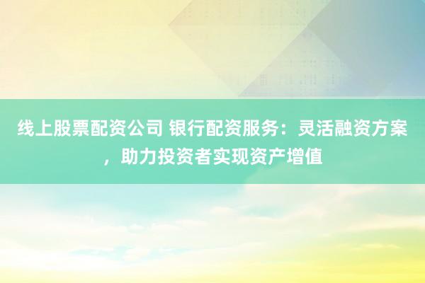 线上股票配资公司 银行配资服务：灵活融资方案，助力投资者实现资产增值