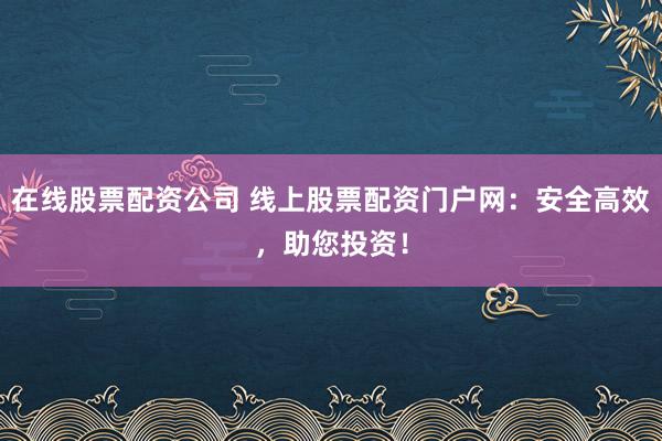 在线股票配资公司 线上股票配资门户网：安全高效，助您投资！