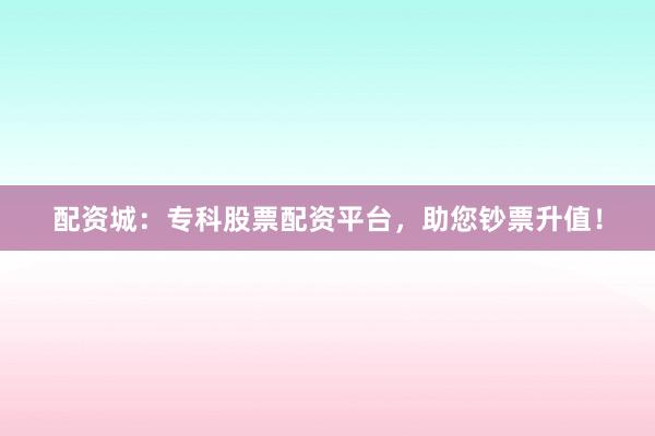 配资城：专科股票配资平台，助您钞票升值！