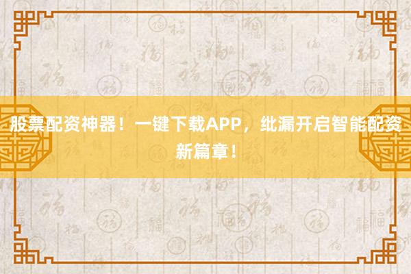 股票配资神器!一键下载APP,纰漏开启智能配资新篇章!