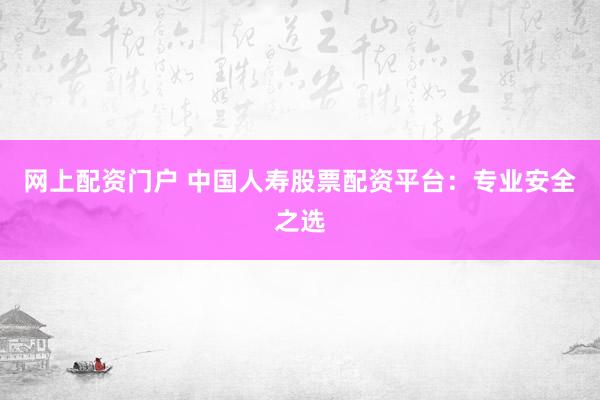 网上配资门户 中国人寿股票配资平台：专业安全之选