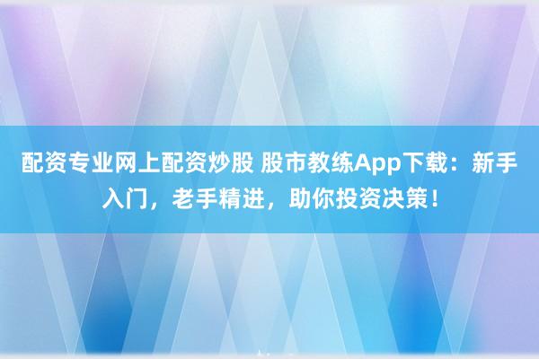 配资专业网上配资炒股 股市教练App下载：新手入门，老手精进，助你投资决策！