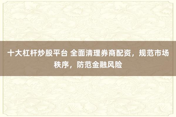 十大杠杆炒股平台 全面清理券商配资，规范市场秩序，防范金融风险