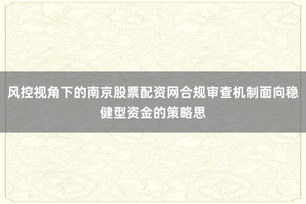 风控视角下的南京股票配资网合规审查机制面向稳健型资金的策略思