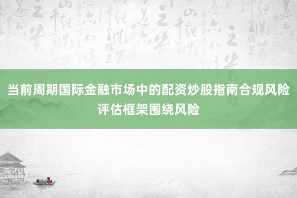 当前周期国际金融市场中的配资炒股指南合规风险评估框架围绕风险