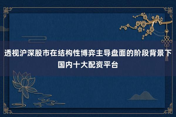 透视沪深股市在结构性博弈主导盘面的阶段背景下国内十大配资平台