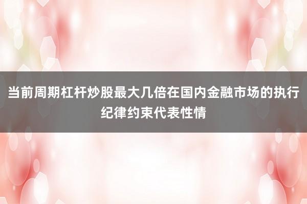 当前周期杠杆炒股最大几倍在国内金融市场的执行纪律约束代表性情