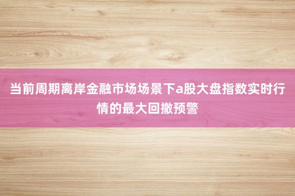 当前周期离岸金融市场场景下a股大盘指数实时行情的最大回撤预警