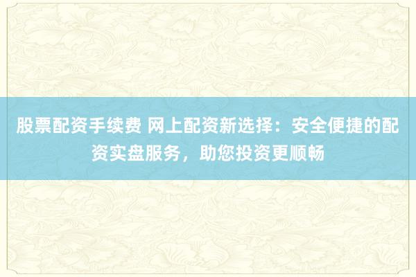 股票配资手续费 网上配资新选择:安全便捷的配资实盘服务,助您投资更顺畅