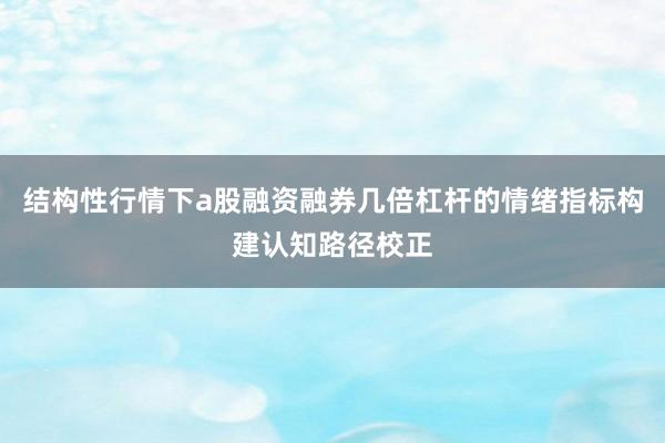 结构性行情下a股融资融券几倍杠杆的情绪指标构建认知路径校正