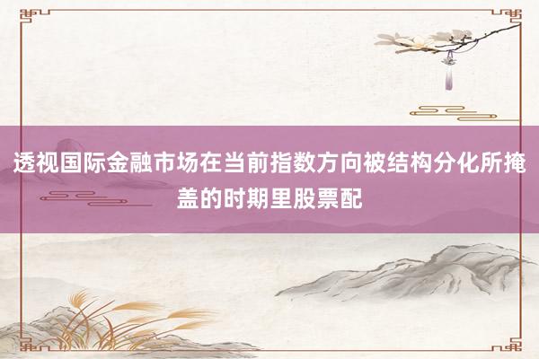 透视国际金融市场在当前指数方向被结构分化所掩盖的时期里股票配