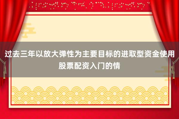 过去三年以放大弹性为主要目标的进取型资金使用股票配资入门的情