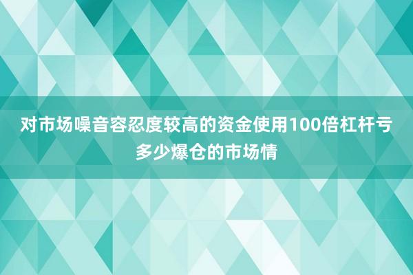 对市场噪音容忍度较高的资金使用100倍杠杆亏多少爆仓的市场情