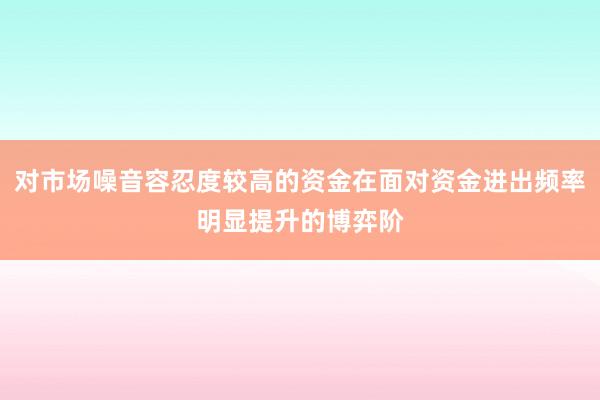 对市场噪音容忍度较高的资金在面对资金进出频率明显提升的博弈阶